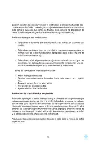 Existen estudios que concluyen que el teletrabajo, si el sistema ha sido ade-
cuadamente diseñado, puede lograr rebajar el nivel de absentismo (no enten-
dido como la ausencia del centro de trabajo, sino como la no dedicación de
horas suficientes para lograr los objetivos de trabajo establecidos).
Podemos distinguir tres modalidades:
· Teletrabajo a domicilio: el trabajador realiza su trabajo en su propio do-
micilio.
· Teletrabajo en telecentros: es una oficina que cuenta con equipos in-
formáticos y de telecomunicaciones apropiados para el desempeño de
actividades de teletrabajo.
· Teletrabajo móvil: el puesto de trabajo no está situado en un lugar de-
terminado, los trabajadores están en movimiento y mantienen una co-
municación con la empresa a través de medios telemáticos.
Entre las ventajas del teletrabajo destacan:
· Mejor manejo de horarios
· Se ahorran ciertos costes: traslados, transporte, correo, fax, papele-
ría,…
· Potencia los empleos de alta calidad
· Integración de discapacitados
· Ayuda a la conciliación familiar
Promoción de la salud de los empleados
Promover y proteger la salud, la seguridad y el bienestar de las personas que
trabajan en una empresa, así como la sostenibilidad del ambiente de trabajo,
son la base para la propia sostenibilidad de la organización. Los aspectos
clave a tener en cuenta para lograr entornos saludables son, de acuerdo a los
criterios de la Organización Mundial de la Salud, el propio ambiente físico de
trabajo, el ambiente psicosocial del trabajo, los recursos personales de salud
y la participación de la empresa en la comunidad.
Algunas de las acciones que pueden llevarse a cabo para la mejora de estos
aspectos son:
72
 