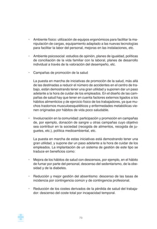 · Ambiente físico: utilización de equipos ergonómicos para facilitar la ma-
nipulación de cargas, equipamiento adaptado a las nuevas tecnologías
para facilitar la labor del personal, mejoras en las instalaciones, etc.
· Ambiente psicosocial: estudios de opinión, planes de igualdad, políticas
de conciliación de la vida familiar con la laboral, planes de desarrollo
individual a través de la valoración del desempeño, etc.
· Campañas de promoción de la salud
La puesta en marcha de iniciativas de promoción de la salud, más allá
de las destinadas a reducir el número de accidentes en el centro de tra-
bajo, están demostrando tener una gran utilidad y suponen dar un paso
adelante a la hora de cuidar de los empleados. En el diseño de las cam-
pañas de salud hay que tener en cuenta factores externos ligados a los
hábitos alimenticios y de ejercicio físico de los trabajadores, ya que mu-
chos trastornos musculoesqueléticos y enfermedades metabólicas vie-
nen originadas por hábitos de vida poco saludable.
· Involucración en la comunidad: participación y promoción en campañas
de, por ejemplo, donación de sangre u otras campañas cuyo objetivo
sea contribuir en la sociedad (recogida de alimentos, recogida de ju-
guetes, etc.), política medioambiental, etc.
La puesta en marcha de estas iniciativas está demostrando tener una
gran utilidad, y supone dar un paso adelante a la hora de cuidar de los
empleados. La implantación de un sistema de gestión de este tipo se
traduce en beneficios como:
· Mejora de los hábitos de salud con descensos, por ejemplo, en el hábito
de fumar por parte del personal, descenso del sedentarismo, de la obe-
sidad y de la diabetes.
· Reducción y mejor gestión del absentismo: descenso de las tasas de
incidencia por contingencia común y de contingencia profesional.
· Reducción de los costes derivados de la pérdida de salud del trabaja-
dor: descenso del coste total por incapacidad temporal.
73
 