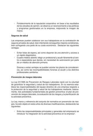 · Fortalecimiento de la reputación corporativa: en base a los resultados
de los estudios de opinión, se observa un reconocimiento a las políticas
y programas gestionados en la empresa, mejorando la imagen de
marca.
Seguros de salud
Las empresas pueden colaborar con sus trabajadores en la contratación de
seguros privados de salud, bien intentando conseguirles mejores condiciones,
bien sufragando una parte de su coste económico. Destacan las siguientes
ventajas:
· Evitar listas de espera, así como disponer de una atención y acceso a
un rápido diagnóstico.
· Cuadro médico abierto: elegir un profesional y acudir libremente al cen-
tro o especialista que decida, sin necesidad de autorización por parte
de un médico de atención primaria.
Gracias a estas ventajas se pueden acortar los plazos de convalecen-
cia, así como las incompatibilidades horarias al acudir a los distintos
profesionales sanitarios.
Prevención de riesgos laborales
La Ley 31/1995 de Prevención de Riesgos Laborales nació con la voluntad
de garantizar la seguridad y salud de los trabajadores. En su esencia esta-
blece las responsabilidades del equipo directivo de una empresa respecto a
la protección de la seguridad y salud de los trabajadores mediante, básica-
mente, tres actividades fundamentales de gestión preventiva: el plan de pre-
vención de riesgos laborales, la evaluación de los riesgos y la planificación de
la actividad preventiva.
La Ley, marco y referencia del conjunto de normativa en prevención de ries-
gos, ha sido objeto en estos años de diversas modificaciones, destacando las
siguientes:
· Entre las responsabilidades principales y generales del empresario se
introduce “la integración de la actividad preventiva en la empresa”.
74
 