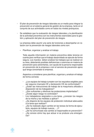 · El plan de prevención de riesgos laborales es un medio para integrar la
prevención en el sistema general de gestión de la empresa, tanto en el
conjunto de sus actividades como en todos los niveles jerárquicos.
· Se establece que la evaluación de riesgos laborales y la planificación
de la actividad preventiva son los instrumentos esenciales para la ges-
tión y aplicación del plan de prevención de riesgos.
La empresa debe asumir una serie de funciones a desempeñar en re-
lación con la prevención de riesgos laborales como son:
- Planificar, organizar y analizar el trabajo
Toda aquella información en materia preventiva debe tenerse en
cuenta para verificar que el trabajo desarrollado se ejecute de forma
segura. Los mandos deben analizar los trabajos que se realizan en
su área, detectando posibles deficiencias o carencias en materia de
prevención para solventarlas, con ayuda de la persona responsable
en prevención de la empresa o con el servicio de prevención ajeno
que tenga concertado la empresa.
Aspectos a considerar para planificar, organizar y analizar el trabajo
de forma correcta:
· ¿Los equipos de trabajo cumplen con los requisitos exigibles para
ser seguros (marcado CE y declaración CE de conformidad)?
· ¿Están las instrucciones de trabajo de la maquinaria utilizada a
disposición de los trabajadores?
· ¿Son suficientes y efectivas las protecciones implantadas?
· ¿Existe algún riesgo no controlado?
· Los trabajadores asignados a una tarea, ¿conocen los riesgos
de la misma y las medidas a aplicar?
· ¿Se dispone de los equipos de protección individual adecuados
a la tarea que realizan?
· ¿Se ha realizado algún cambio en las tareas (la forma de ejecu-
tarla, equipos de trabajo nuevos, …)?
· ¿Se ha comunicado ese cambio al responsable en prevención?
· ¿Se conoce cómo hay que actuar si se produce una emergen-
cia?
75
 