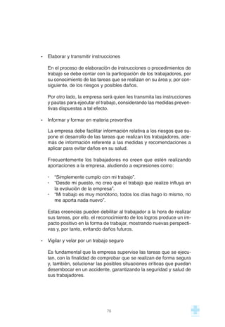 - Elaborar y transmitir instrucciones
En el proceso de elaboración de instrucciones o procedimientos de
trabajo se debe contar con la participación de los trabajadores, por
su conocimiento de las tareas que se realizan en su área y, por con-
siguiente, de los riesgos y posibles daños.
Por otro lado, la empresa será quien les transmita las instrucciones
y pautas para ejecutar el trabajo, considerando las medidas preven-
tivas dispuestas a tal efecto.
- Informar y formar en materia preventiva
La empresa debe facilitar información relativa a los riesgos que su-
pone el desarrollo de las tareas que realizan los trabajadores, ade-
más de información referente a las medidas y recomendaciones a
aplicar para evitar daños en su salud.
Frecuentemente los trabajadores no creen que estén realizando
aportaciones a la empresa, aludiendo a expresiones como:
· “Simplemente cumplo con mi trabajo”.
· “Desde mi puesto, no creo que el trabajo que realizo influya en
la evolución de la empresa”.
· “Mi trabajo es muy monótono, todos los días hago lo mismo, no
me aporta nada nuevo”.
Estas creencias pueden debilitar al trabajador a la hora de realizar
sus tareas, por ello, el reconocimiento de los logros produce un im-
pacto positivo en la forma de trabajar, mostrando nuevas perspecti-
vas y, por tanto, evitando daños futuros.
- Vigilar y velar por un trabajo seguro
Es fundamental que la empresa supervise las tareas que se ejecu-
tan, con la finalidad de comprobar que se realizan de forma segura
y, también, solucionar las posibles situaciones críticas que puedan
desembocar en un accidente, garantizando la seguridad y salud de
sus trabajadores.
76
 