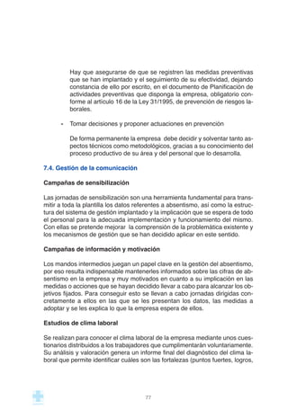 Hay que asegurarse de que se registren las medidas preventivas
que se han implantado y el seguimiento de su efectividad, dejando
constancia de ello por escrito, en el documento de Planificación de
actividades preventivas que disponga la empresa, obligatorio con-
forme al artículo 16 de la Ley 31/1995, de prevención de riesgos la-
borales.
- Tomar decisiones y proponer actuaciones en prevención
De forma permanente la empresa debe decidir y solventar tanto as-
pectos técnicos como metodológicos, gracias a su conocimiento del
proceso productivo de su área y del personal que lo desarrolla.
7.4. Gestión de la comunicación
Campañas de sensibilización
Las jornadas de sensibilización son una herramienta fundamental para trans-
mitir a toda la plantilla los datos referentes a absentismo, así como la estruc-
tura del sistema de gestión implantado y la implicación que se espera de todo
el personal para la adecuada implementación y funcionamiento del mismo.
Con ellas se pretende mejorar la comprensión de la problemática existente y
los mecanismos de gestión que se han decidido aplicar en este sentido.
Campañas de información y motivación
Los mandos intermedios juegan un papel clave en la gestión del absentismo,
por eso resulta indispensable mantenerles informados sobre las cifras de ab-
sentismo en la empresa y muy motivados en cuanto a su implicación en las
medidas o acciones que se hayan decidido llevar a cabo para alcanzar los ob-
jetivos fijados. Para conseguir esto se llevan a cabo jornadas dirigidas con-
cretamente a ellos en las que se les presentan los datos, las medidas a
adoptar y se les explica lo que la empresa espera de ellos.
Estudios de clima laboral
Se realizan para conocer el clima laboral de la empresa mediante unos cues-
tionarios distribuidos a los trabajadores que cumplimentarán voluntariamente.
Su análisis y valoración genera un informe final del diagnóstico del clima la-
boral que permite identificar cuáles son las fortalezas (puntos fuertes, logros,
77
 