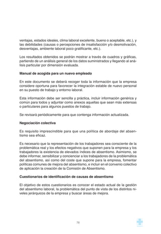 ventajas, estados ideales, clima laboral excelente, bueno o aceptable, etc.), y
las debilidades (causas o percepciones de insatisfacción y/o desmotivación,
desventajas, ambiente laboral poco gratificante, etc.).
Los resultados obtenidos se podrán mostrar a través de cuadros y gráficas,
partiendo de un análisis general de los datos suministrados y llegando al aná-
lisis particular por dimensión evaluada.
Manual de acogida para un nuevo empleado
En este documento se deberá recoger toda la información que la empresa
considere oportuna para favorecer la integración estable de nuevo personal
en su puesto de trabajo y entorno laboral.
Esta información debe ser sencilla y práctica, incluir información genérica y
común para todos y adjuntar como anexos aquellas que sean más extensas
o particulares para algunos puestos de trabajo.
Se revisará periódicamente para que contenga información actualizada.
Negociación colectiva
Es requisito imprescindible para que una política de abordaje del absen-
tismo sea eficaz.
Es necesario que la representación de los trabajadores sea consciente de la
problemática real y los efectos negativos que suponen para la empresa y los
trabajadores la existencia de elevados índices de absentismo. Asimismo, se
debe informar, sensibilizar y concienciar a los trabajadores de la problemática
del absentismo, así como del coste que supone para la empresa, fomentar
políticas comunes de mejora del absentismo, e incluir en el convenio colectivo
de aplicación la creación de la Comisión de Absentismo.
Cuestionarios de identificación de causas de absentismo
El objetivo de estos cuestionarios es conocer el estado actual de la gestión
del absentismo laboral, la problemática del punto de vista de los distintos ni-
veles jerárquicos de la empresa y buscar áreas de mejora.
78
 
