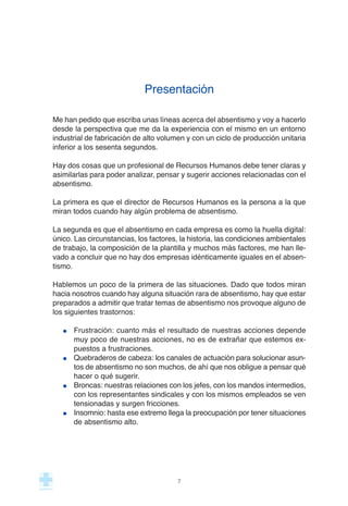 Presentación
Me han pedido que escriba unas líneas acerca del absentismo y voy a hacerlo
desde la perspectiva que me da la experiencia con el mismo en un entorno
industrial de fabricación de alto volumen y con un ciclo de producción unitaria
inferior a los sesenta segundos.
Hay dos cosas que un profesional de Recursos Humanos debe tener claras y
asimilarlas para poder analizar, pensar y sugerir acciones relacionadas con el
absentismo.
La primera es que el director de Recursos Humanos es la persona a la que
miran todos cuando hay algún problema de absentismo.
La segunda es que el absentismo en cada empresa es como la huella digital:
único. Las circunstancias, los factores, la historia, las condiciones ambientales
de trabajo, la composición de la plantilla y muchos más factores, me han lle-
vado a concluir que no hay dos empresas idénticamente iguales en el absen-
tismo.
Hablemos un poco de la primera de las situaciones. Dado que todos miran
hacia nosotros cuando hay alguna situación rara de absentismo, hay que estar
preparados a admitir que tratar temas de absentismo nos provoque alguno de
los siguientes trastornos:
Frustración: cuanto más el resultado de nuestras acciones depende
muy poco de nuestras acciones, no es de extrañar que estemos ex-
puestos a frustraciones.
Quebraderos de cabeza: los canales de actuación para solucionar asun-
tos de absentismo no son muchos, de ahí que nos obligue a pensar qué
hacer o qué sugerir.
Broncas: nuestras relaciones con los jefes, con los mandos intermedios,
con los representantes sindicales y con los mismos empleados se ven
tensionadas y surgen fricciones.
Insomnio: hasta ese extremo llega la preocupación por tener situaciones
de absentismo alto.
7
 