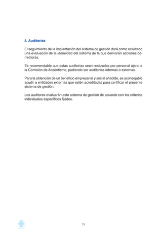 8. Auditorías
El seguimiento de la implantación del sistema de gestión dará como resultado
una evaluación de la idoneidad del sistema de la que derivarán acciones co-
rrectoras.
Es recomendable que estas auditorías sean realizadas por personal ajeno a
la Comisión de Absentismo, pudiendo ser auditorías internas o externas.
Para la obtención de un beneficio empresarial y social añadido, es aconsejable
acudir a entidades externas que estén acreditadas para certificar el presente
sistema de gestión.
Los auditores evaluarán este sistema de gestión de acuerdo con los criterios
individuales específicos fijados.
79
 