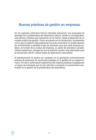 Buenas prácticas de gestión en empresas
En los capítulos anteriores hemos intentado estructurar una propuesta de
abordaje de la problemática del absentismo laboral, desde su conceptualiza-
ción teórica y factores que intervienen en el mismo, hasta el desarrollo de un
modelo práctico de gestión. Como se advertía en la introducción, la pretensión
con la que se elaboró esta publicación es la de suministrar un amplio abanico
de conocimientos y posibles líneas de actuación para que cada empresa pu-
diese, en función de su cultura de empresa, su sector de actividad y caracte-
rísticas específicas, escoger las que le pudieren resultar más adecuadas para
la consecución del fin: reducir tasas de absentismo inasumibles.
El planteamiento no podría ser completo sin la aportación eminentemente
práctica de empresas de reconocido prestigio en la gestión de su capital hu-
mano. Por ello a continuación exponemos las mejores prácticas recogidas por
un grupo de empresas que se han ofrecido a compartir el conocimiento acu-
mulado en la gestión de la problemática del absentismo.
81
 