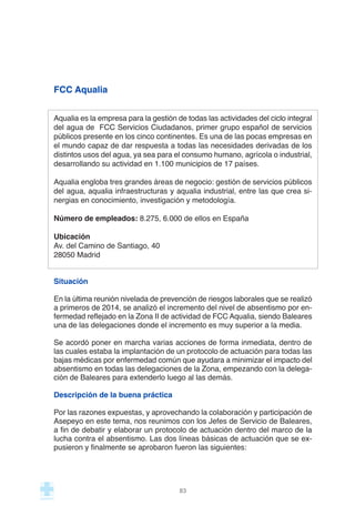 FCC Aqualia
Aqualia es la empresa para la gestión de todas las actividades del ciclo integral
del agua de  FCC Servicios Ciudadanos, primer grupo español de servicios
públicos presente en los cinco continentes. Es una de las pocas empresas en
el mundo capaz de dar respuesta a todas las necesidades derivadas de los
distintos usos del agua, ya sea para el consumo humano, agrícola o industrial,
desarrollando su actividad en 1.100 municipios de 17 países.
Aqualia engloba tres grandes áreas de negocio: gestión de servicios públicos
del agua, aqualia infraestructuras y aqualia industrial, entre las que crea si-
nergias en conocimiento, investigación y metodología.
Número de empleados: 8.275, 6.000 de ellos en España
Ubicación
Av. del Camino de Santiago, 40
28050 Madrid
Situación
En la última reunión nivelada de prevención de riesgos laborales que se realizó
a primeros de 2014, se analizó el incremento del nivel de absentismo por en-
fermedad reflejado en la Zona II de actividad de FCC Aqualia, siendo Baleares
una de las delegaciones donde el incremento es muy superior a la media.
Se acordó poner en marcha varias acciones de forma inmediata, dentro de
las cuales estaba la implantación de un protocolo de actuación para todas las
bajas médicas por enfermedad común que ayudara a minimizar el impacto del
absentismo en todas las delegaciones de la Zona, empezando con la delega-
ción de Baleares para extenderlo luego al las demás.
Descripción de la buena práctica
Por las razones expuestas, y aprovechando la colaboración y participación de
Asepeyo en este tema, nos reunimos con los Jefes de Servicio de Baleares,
a fin de debatir y elaborar un protocolo de actuación dentro del marco de la
lucha contra el absentismo. Las dos líneas básicas de actuación que se ex-
pusieron y finalmente se aprobaron fueron las siguientes:
83
 