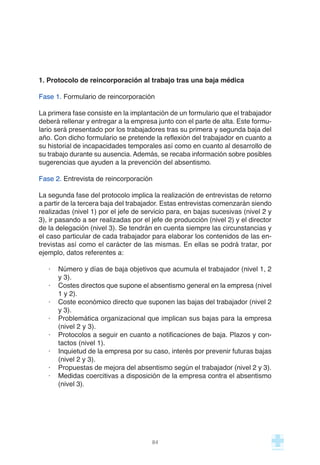 1. Protocolo de reincorporación al trabajo tras una baja médica
Fase 1. Formulario de reincorporación
La primera fase consiste en la implantación de un formulario que el trabajador
deberá rellenar y entregar a la empresa junto con el parte de alta. Este formu-
lario será presentado por los trabajadores tras su primera y segunda baja del
año. Con dicho formulario se pretende la reflexión del trabajador en cuanto a
su historial de incapacidades temporales así como en cuanto al desarrollo de
su trabajo durante su ausencia. Además, se recaba información sobre posibles
sugerencias que ayuden a la prevención del absentismo.
Fase 2. Entrevista de reincorporación
La segunda fase del protocolo implica la realización de entrevistas de retorno
a partir de la tercera baja del trabajador. Estas entrevistas comenzarán siendo
realizadas (nivel 1) por el jefe de servicio para, en bajas sucesivas (nivel 2 y
3), ir pasando a ser realizadas por el jefe de producción (nivel 2) y el director
de la delegación (nivel 3). Se tendrán en cuenta siempre las circunstancias y
el caso particular de cada trabajador para elaborar los contenidos de las en-
trevistas así como el carácter de las mismas. En ellas se podrá tratar, por
ejemplo, datos referentes a:
· Número y días de baja objetivos que acumula el trabajador (nivel 1, 2
y 3).
· Costes directos que supone el absentismo general en la empresa (nivel
1 y 2).
· Coste económico directo que suponen las bajas del trabajador (nivel 2
y 3).
· Problemática organizacional que implican sus bajas para la empresa
(nivel 2 y 3).
· Protocolos a seguir en cuanto a notificaciones de baja. Plazos y con-
tactos (nivel 1).
· Inquietud de la empresa por su caso, interés por prevenir futuras bajas
(nivel 2 y 3).
· Propuestas de mejora del absentismo según el trabajador (nivel 2 y 3).
· Medidas coercitivas a disposición de la empresa contra el absentismo
(nivel 3).
84
 