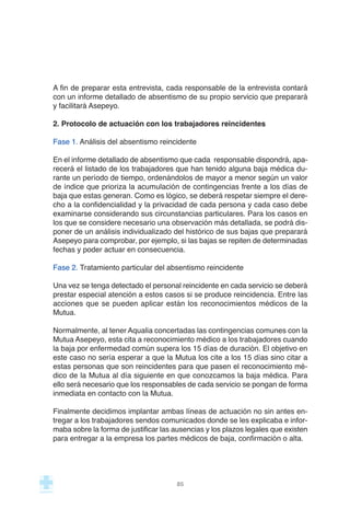 A fin de preparar esta entrevista, cada responsable de la entrevista contará
con un informe detallado de absentismo de su propio servicio que preparará
y facilitará Asepeyo.
2. Protocolo de actuación con los trabajadores reincidentes
Fase 1. Análisis del absentismo reincidente
En el informe detallado de absentismo que cada responsable dispondrá, apa-
recerá el listado de los trabajadores que han tenido alguna baja médica du-
rante un período de tiempo, ordenándolos de mayor a menor según un valor
de índice que prioriza la acumulación de contingencias frente a los días de
baja que estas generan. Como es lógico, se deberá respetar siempre el dere-
cho a la confidencialidad y la privacidad de cada persona y cada caso debe
examinarse considerando sus circunstancias particulares. Para los casos en
los que se considere necesario una observación más detallada, se podrá dis-
poner de un análisis individualizado del histórico de sus bajas que preparará
Asepeyo para comprobar, por ejemplo, si las bajas se repiten de determinadas
fechas y poder actuar en consecuencia.
Fase 2. Tratamiento particular del absentismo reincidente
Una vez se tenga detectado el personal reincidente en cada servicio se deberá
prestar especial atención a estos casos si se produce reincidencia. Entre las
acciones que se pueden aplicar están los reconocimientos médicos de la
Mutua.
Normalmente, al tener Aqualia concertadas las contingencias comunes con la
Mutua Asepeyo, esta cita a reconocimiento médico a los trabajadores cuando
la baja por enfermedad común supera los 15 días de duración. El objetivo en
este caso no sería esperar a que la Mutua los cite a los 15 días sino citar a
estas personas que son reincidentes para que pasen el reconocimiento mé-
dico de la Mutua al día siguiente en que conozcamos la baja médica. Para
ello será necesario que los responsables de cada servicio se pongan de forma
inmediata en contacto con la Mutua.
Finalmente decidimos implantar ambas líneas de actuación no sin antes en-
tregar a los trabajadores sendos comunicados donde se les explicaba e infor-
maba sobre la forma de justificar las ausencias y los plazos legales que existen
para entregar a la empresa los partes médicos de baja, confirmación o alta.
85
 