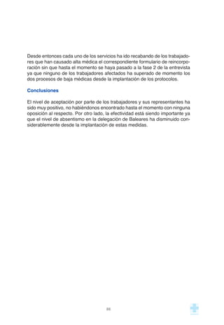86
Desde entonces cada uno de los servicios ha ido recabando de los trabajado-
res que han causado alta médica el correspondiente formulario de reincorpo-
ración sin que hasta el momento se haya pasado a la fase 2 de la entrevista
ya que ninguno de los trabajadores afectados ha superado de momento los
dos procesos de baja médicas desde la implantación de los protocolos.
Conclusiones
El nivel de aceptación por parte de los trabajadores y sus representantes ha
sido muy positivo, no habiéndonos encontrado hasta el momento con ninguna
oposición al respecto. Por otro lado, la efectividad está siendo importante ya
que el nivel de absentismo en la delegación de Baleares ha disminuido con-
siderablemente desde la implantación de estas medidas.
 
