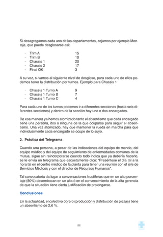 Si desagregamos cada uno de los departamentos, cojamos por ejemplo Mon-
taje, que puede desglosarse así:
· Trim A 15
· Trim B 10
· Chassis 1 20
· Chassis 2 17
· Final OK 3
A su vez, si vamos al siguiente nivel de desglose, para cada uno de ellos po-
demos tener la distribución por turnos. Ejemplo para Chassis 1
· Chassis 1 Turno A 9
· Chassis 1 Turno B  7
· Chassis 1 Turno C 4
Para cada uno de los turnos podemos ir a diferentes secciones (hasta seis di-
ferentes secciones) y dentro de la sección hay uno o dos encargados.
De esa manera ya hemos atomizado tanto el absentismo que cada encargado
tiene una persona, dos o ninguna de la que ocuparse para seguir el absen-
tismo. Una vez atomizado, hay que mantener la rueda en marcha para que
individualmente cada encargado se ocupe de lo suyo.
2.  Práctica del Telegrama
Cuando una persona, a pesar de las indicaciones del equipo de mando, del
equipo médico y del equipo de seguimiento de enfermedades comunes de la
mutua, sigue sin reincorporarse cuando todo indica que ya debería hacerlo,
se le envía un telegrama que escuetamente dice: “Preséntese el día tal a la
hora tal en el centro médico de la planta para tener una reunión con el jefe de
Servicios Médicos y con el director de Recursos Humanos”.
Tal convocatoria da lugar a conversaciones fructíferas que en un alto porcen-
taje (80%) desembocan en un alta ó en el convencimiento de la alta gerencia
de que la situación tiene cierta justificación de prolongarse.
Conclusiones
En la actualidad, el colectivo obrero (producción y distribución de piezas) tiene
un absentismo de 2,6 %.
88
 