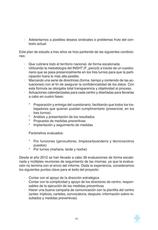 · Adelantarnos a posibles deseos sindicales o problemas fruto del con-
texto actual.
Este plan de estudio a tres años se hizo partiendo de las siguientes condicio-
nes:
· Que cubriera todo el territorio nacional, de forma escalonada.
· Utilizando la metodología del INSHT (F_psico3) a través de un cuestio-
nario que se pasa presencialmente en los tres turnos para que la parti-
cipación fuera lo más alta posible.
· Marcando una serie de directrices (forma, tiempo y contenido de las ac-
tuaciones) con el fin de asegurar la confidencialidad de los datos. Con
esta fórmula se otorgaba total transparencia y objetividad al proceso.
· Actuaciones calendarizadas para cada centro y diseñadas para llevarlas
a cabo en cuatro fases:
* Preparación y entrega del cuestionario, facilitando que todos los tra-
bajadores que quieran puedan cumplimentarlo (presencial, en los
tres turnos)
* Análisis y presentación de los resultados
* Propuesta de medidas preventivas
* Implantación y seguimiento de medidas
Parámetros evaluados:
* Por funciones (gerocultores, limpieza/lavandería y técnicos/otros
puestos)
* Por turnos (mañana, tarde y noche)
Desde el año 2012 se han llevado a cabo 38 evaluaciones de forma escalo-
nada y múltiples reuniones de seguimiento de las mismas, ya que la evalua-
ción no termina con el envío del informe. Dada la experiencia, consideramos
los siguientes puntos clave para el éxito del proyecto:
· Contar con el apoyo de la dirección estratégica
· Contar con la complicidad y apoyo de los directores de centro, respon-
sables de la ejecución de las medidas preventivas
· Hacer una buena campaña de comunicación con la plantilla del centro
(antes: trípticos, carteles, convocatoria; después: información sobre re-
sultados y medidas preventivas)
90
 