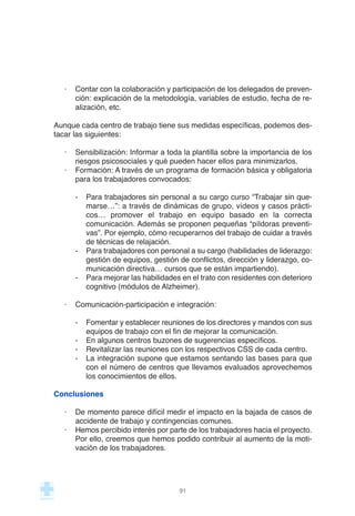 · Contar con la colaboración y participación de los delegados de preven-
ción: explicación de la metodología, variables de estudio, fecha de re-
alización, etc.
Aunque cada centro de trabajo tiene sus medidas específicas, podemos des-
tacar las siguientes:
· Sensibilización: Informar a toda la plantilla sobre la importancia de los
riesgos psicosociales y qué pueden hacer ellos para minimizarlos.
· Formación: A través de un programa de formación básica y obligatoria
para los trabajadores convocados:
- Para trabajadores sin personal a su cargo curso “Trabajar sin que-
marse…”: a través de dinámicas de grupo, vídeos y casos prácti-
cos… promover el trabajo en equipo basado en la correcta
comunicación. Además se proponen pequeñas “píldoras preventi-
vas”. Por ejemplo, cómo recuperarnos del trabajo de cuidar a través
de técnicas de relajación.
- Para trabajadores con personal a su cargo (habilidades de liderazgo:
gestión de equipos, gestión de conflictos, dirección y liderazgo, co-
municación directiva… cursos que se están impartiendo).
- Para mejorar las habilidades en el trato con residentes con deterioro
cognitivo (módulos de Alzheimer).
· Comunicación-participación e integración:
- Fomentar y establecer reuniones de los directores y mandos con sus
equipos de trabajo con el fin de mejorar la comunicación.
- En algunos centros buzones de sugerencias específicos.
- Revitalizar las reuniones con los respectivos CSS de cada centro.
- La integración supone que estamos sentando las bases para que
con el número de centros que llevamos evaluados aprovechemos
los conocimientos de ellos.
Conclusiones
· De momento parece difícil medir el impacto en la bajada de casos de
accidente de trabajo y contingencias comunes.
· Hemos percibido interés por parte de los trabajadores hacia el proyecto.
Por ello, creemos que hemos podido contribuir al aumento de la moti-
vación de los trabajadores.
91
 