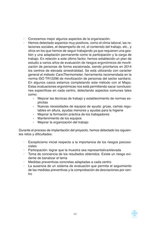 · Conocemos mejor algunos aspectos de la organización.
· Hemos detectado aspectos muy positivos, como el clima laboral, las re-
laciones sociales, el desempeño de rol, el contenido del trabajo, etc., y
otros en los que hemos de seguir trabajando ya que requieren una ges-
tión y una adaptación permanente como la participación y la carga de
trabajo. En relación a este último factor, hemos establecido un plan de
estudio a varios años de evaluación de riesgos ergonómicos de movili-
zación de personas de forma escalonada, siendo prioritarios en 2014
los centros de elevada siniestralidad. Se está utilizando con carácter
general el método CareThermometer, herramienta recomendada en la
norma ISO TR12296 de movilización de personas del sector sanitario.
En algunos casos estamos completando este método con el Mapo.
Estas evaluaciones ergonómicas nos está permitiendo sacar conclusio-
nes específicas en cada centro, detectando aspectos comunes tales
como:
- Mejorar las técnicas de trabajo y establecimiento de normas ex-
plícitas
- Nuevas necesidades de equipos de ayuda: grúas, camas regu-
lables en altura, ayudas menores y ayudas para la higiene
- Mejorar la formación práctica de los trabajadores
- Mantenimiento de los equipos
- Mejorar la organización del trabajo
Durante el proceso de implantación del proyecto, hemos detectado los siguien-
tes retos y dificultades:
· Escepticismo inicial respecto a la importancia de los riesgos psicoso-
ciales
· Participación: lograr que la muestra sea representativa/elevada
· Toma de conciencia de los resultados obtenidos. Existe un riesgo evi-
dente de banalizar el tema
· Medidas preventivas concretas adaptadas a cada centro
· La ausencia de un sistema de evaluación que permita el seguimiento
de las medidas preventivas y la comprobación de desviaciones por cen-
tro
92
 