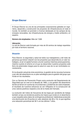 Grupo Elecnor
El Grupo Elecnor es una de las principales corporaciones globales en inge-
niería, desarrollo y construcción de proyectos de infraestructuras en todo el
mundo. Es también un promotor e inversor destacado en los campos de las
energías renovables, las infraestructuras de energía y medio ambiente y el
espacio.
Número de empleados: Más de 7.000
Ubicación
La red de Elecnor está formada por más de 50 centros de trabajo repartidos
por todo el territorio nacional.
Situación
Para Elecnor, la seguridad y salud de todos sus trabajadores y del resto de
personas que tienen relación con los proyectos que desarrolla es un valor es-
tratégico, al ser el capital humano una de nuestras máximas preocupaciones,
máxime cuando el entorno en el que se desarrollan nuestros proyectos está
lleno de potenciales riesgos para la salud en caso de no ser controlados co-
rrectamente.
En la situación actual de crisis económica, la gestión de los recursos humanos
y por ello del absentismo es un pilar estratégico para la gestión del grupo que
incide en los resultados.
Con un Servicio de Prevención Propio como evolución del Departamento de
Seguridad que se creó en la década de 1960, y una gestión del absentismo
donde se tienen en cuenta las circunstancias y problemas de cada empleado,
el resultado de nuestros esfuerzos se ven reflejados en la consecución de
unos valores positivos respecto a los de la media del mercado.
La evolución del índice de frecuencia de las bajas por accidente de trabajo
también arroja una tendencia positiva de mejora que incide en el absentismo
y que respalda estos datos de contingencia profesional, habiéndose producido
una disminución de 23 puntos en valor absoluto (de 36 a 13), lo que significa
una reducción porcentual del 36 % en los últimos 7 años.
93
 