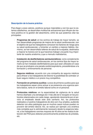 Descripción de la buena práctica
Para llegar a esos valores, positivos aunque mejorables y con los que no es-
tamos satisfechos, se desarrollan multitud de actuaciones que influyen de ma-
nera positiva en la gestión del absentismo, entre las que podemos citar las
principales:
· Programas de salud: en los centros de trabajo de mayor tamaño, se
han desarrollado programas de mejora de la salud cardiovascular, con
el objetivo de que los trabajadores conozcan los factores de riesgo para
su salud cardiovascular, y fomentar un cambio a mejores hábitos. Asi-
mismo, se han desarrollado talleres de salud de la espalda, destinados
a mejorar la manera con la que hacemos trabajar una parte muy impor-
tante de nuestra anatomía y que a menudo maltratamos.
· Instalación de desfibriladores semiautomáticos: como complemento
del programa de salud cardiovascular, en los centros fijos de mayor ta-
maño se han instalado desfibriladores para que sean utilizados en caso
de que se produjera una parada cardiorrespiratoria, procediéndose a la
formación y entrenamiento de personal.
· Seguros médicos: acuerdo con una compañía de seguros médicos
para ofrecer a los trabajadores de Elecnor la posibilidad de contratar un
buen seguro médico a un precio muy competitivo.
· Formación en primeros auxilios: cursos de primeros auxilios para que
los trabajadores sepan cómo actuar si se presencia una urgencia sani-
taria básica, tanto en el ámbito laboral como en el personal.
· Protocolos médicos: en la especialidad de vigilancia de la salud
hemos diseñado una estrategia de ir más allá de lo recogido en los pro-
tocolos relacionados con cada riesgo, apostando claramente por el ser-
vicio al empleado desde este acto sanitario. Así, los protocolos
realizados a nuestros trabajadores de obra son muy amplios, pudiendo
detectar con ellos patologías que en muchos casos incluso pueden no
provenir del ámbito laboral. Así, se realiza por ejemplo una analítica
más completa que lo estrictamente necesario desde la exigencia labo-
ral, a los trabajadores varones mayores de 45 años se les realiza la de-
tección del PSA para detectar preventivamente problemas de próstata,
etc.
94
 