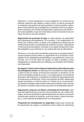 Asimismo, y si bien igualmente no sería obligatorio en función de los
distintos colectivos que integran nuestro Grupo, se oferta anualmente
la realización del examen de salud periódico a toda la plantilla, habién-
dose incluso definido como obligatorio su realización tras la correspon-
diente consulta a los Comités de Seguridad y Salud para más del 85 %
de nuestra plantilla, lo que son otros datos a tener en cuenta en ese en-
foque de servicio del acto sanitario.
· Seguimiento de procesos de baja: en este aspecto, se desarrollan
dos actuaciones principalmente. En la primera, y en colaboración es-
trecha con nuestra mutua, se oferta a los trabajadores siempre que es
médicamente posible, la posibilidad de adelantar pruebas, tratamientos
o intervenciones quirúrgicas, enfocado a una rápida recuperación física
del trabajador lo que redunda en una mejora del ratio de absentismo.
Asimismo, en el caso de los accidentes graves que se puedan producir,
nuestra asistenta social realiza un seguimiento de la evolución y nece-
sidades de los trabajadores accidentados y sus problemas o de sus fa-
miliares, con el fin de tratar de ayudar en todo lo posible a estos
trabajadores en colaboración con la Mutua y su Comisión de Prestacio-
nes Especiales.
· Divulgación interna de los datos de absentismo tanto laboral como
de contingencia común: se distribuyen los resultados de estas facetas
a toda la línea de mando, de forma que conozcan su situación y la de
centros de trabajos similares al suyo, y se pueda generar una dinámica
de mejora. Mensualmente, se elaboran los índices de seguridad de todo
el Grupo para su distribución. Como una evolución de ellos, desde hace
tiempo se elabora un informe sobre los “Costes de la no prevención”
que permite visualizar estos valores buscando mentalizar más a la línea
de mando al visualizar ésta el costo que tiene la siniestralidad laboral.
· Seguimiento conjunto con Mutua y Sociedad de Prevención: ade-
más del tratamiento que en el día a día se puede dar con ambas enti-
dades, de forma cuatrimestral aproximadamente se realiza una reunión
conjunta para analizar la situación, puntos de mejora, casos concretos,
etc., lo cual redunda favorablemente en el absentismo.
· Programas de mentalización en seguridad: puesto que muchos de
las situaciones de riesgos y accidentes vienen dados por decisiones
95
 