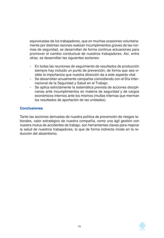 equivocadas de los trabajadores, que en muchas ocasiones voluntaria-
mente por distintas razones realizan incumplimientos graves de las nor-
mas de seguridad, se desarrollan de forma continua actuaciones para
promover el cambio conductual de nuestros trabajadores. Así, entre
otras, se desarrollan las siguientes acciones:
- En todas las reuniones de seguimiento de resultados de producción
siempre hay incluido un punto de prevención, de forma que sea vi-
sible la importancia que nuestra dirección da a este aspecto vital.
- Se desarrollan anualmente campañas coincidiendo con el Día Inter-
nacional de la Seguridad y Salud en el Trabajo.
- Se aplica estrictamente la sistemática prevista de acciones discipli-
narias ante incumplimientos en materia de seguridad y de cargos
económicos internos ante los mismos (multas internas que merman
los resultados de aportación de las unidades).
Conclusiones
Tanto las acciones derivadas de nuestra política de prevención de riesgos la-
borales, valor estratégico de nuestra compañía, como una ágil gestión con
nuestra mutua de accidentes de trabajo, son herramientas claves para mejorar
la salud de nuestros trabajadores, lo que de forma indirecta incide en la re-
ducción del absentismo.
96
 