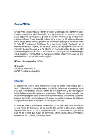 Grupo PRISA
Grupo Prisa es la compañía líder en creación y distribución de contenidos cul-
turales, educativos, de información y entretenimiento en los mercados de
habla española y portuguesa, gracias a su oferta multicanal de productos de
máxima calidad. Presente en 22 países, llega a más de 52 millones de usua-
rios a través de sus marcas globales de reconocido prestigio e influencia como
El País, 40 Principales o Santillana. Su presencia en Brasil y Portugal, y en el
creciente mercado hispano de Estados Unidos, le ha proporcionado una di-
mensión iberoamericana, y le ha abierto un mercado global de más de 700
millones de personas.El Grupo está divido en cuatro grandes áreas de nego-
cio: Educación, Prensa, Radio y Audiovisual, todas ellas inmersas en un pro-
ceso acelerado de transformación digital.
Número de empleados: 3.326
Ubicación
Av. de los Artesanos, 6
28760 Tres Cantos (Madrid)
Situación
El absentismo laboral tiene diferentes causas, no todas relacionadas con la
salud del empleado, como la propia actitud del trabajador y su compromiso
para con la empresa; e incluso la falta de reconocimiento y de liderazgo por
parte de la organización sobre sus empleados. Cabe, por tanto, entender que
el peso de la responsabilidad del absentismo no recae únicamente sobre tra-
bajador. Empresa y empleado deben trabajar conjuntamente para dar solución
a la problemática del absentismo en las organizaciones.
Cuando se aborda el tema del absentismo no se limita únicamente a la au-
sencia física del trabajador en su puesto. Se asimila al absentismo laboral
aquella situación en la que un empleado estando presente en su lugar de tra-
bajo no da todo lo que puede en el mismo, o bien, realiza otras actividades
que no corresponden a sus obligaciones.
97
 