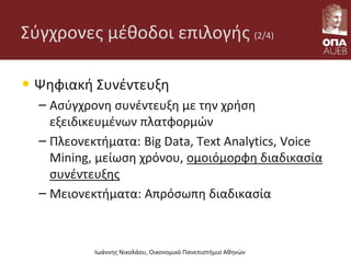 Σύγχρονες μέθοδοι επιλογής (2/4)
• Ψηφιακή Συνέντευξη
– Ασύγχρονη συνέντευξη με την χρήση
εξειδικευμένων πλατφορμών
– Πλεονεκτήματα: Big Data, Text Analytics, Voice
Mining, μείωση χρόνου, ομοιόμορφη διαδικασία
συνέντευξης
– Μειονεκτήματα: Απρόσωπη διαδικασία
Ιωάννης Νικολάου, Οικονομικό Πανεπιστήμιο Αθηνών
 