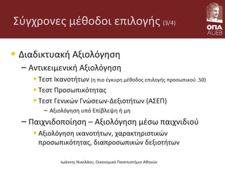 Σύγχρονες μέθοδοι επιλογής (3/4)
• Διαδικτυακή Αξιολόγηση
– Αντικειμενική Αξιολόγηση
•Τεστ Ικανοτήτων (η πιο έγκυρη μέθοδος επιλογής προσωπικού .50)
•Τεστ Προσωπικότητας
•Τεστ Γενικών Γνώσεων-Δεξιοτήτων (ΑΣΕΠ)
– Αξιολόγηση υπό Επίβλεψη ή μη
– Παιχνιδοποίηση – Αξιολόγηση μέσω παιχνιδιού
•Αξιολόγηση ικανοτήτων, χαρακτηριστικών
προσωπικότητας, διαπροσωπικών δεξιοτήτων
Ιωάννης Νικολάου, Οικονομικό Πανεπιστήμιο Αθηνών
 