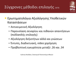 Σύγχρονες μέθοδοι επιλογής (4/4)
• Ερωτηματολόγια Αξιολόγησης Υποθετικών
Καταστάσεων
– Αντικειμενική Αξιολόγηση
– Παρουσίαση σεναρίου και πιθανών απαντήσεων
(πολλαπλής επιλογής)
– Αξιολόγηση δεξιοτήτων αλλά και γνώσεων
– Έντυπη, διαδικτυακή, video χορήγηση
– Προβλεπτική εγκυρότητα μεταξύ .26 και .34
Ιωάννης Νικολάου, Οικονομικό Πανεπιστήμιο Αθηνών
 