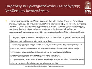 Παράδειγμα Ερωτηματολογίου Αξιολόγησης
Υποθετικών Καταστάσεων
• Η εταιρία στην οποία εργάζεσαι λανσάρει ένα νέο προϊόν. Σου έχει ζητηθεί να
επικοινωνήσεις με το υπάρχον πελατολόγιο και να καταφέρεις να το προωθήσεις
μέσα σε 2 μήνες ενώ κανονικά χρειάζεσαι 5 μήνες. Δεν σου έχουν δοθεί οδηγίες
πώς θα τα βγάλεις πέρα, ενώ τους επόμενους 2 μήνες ολοκληρώνεις το
μεταπτυχιακό πρόγραμμα σπουδών που παρακολουθείς. Πώς το διαχειρίζεσαι;
Ιωάννης Νικολάου, Οικονομικό Πανεπιστήμιο Αθηνών
1. Αγχώνομαι για το αν θα τα καταφέρω μέσα σε τόσο σύντομο χρονικό διάστημα, δεν
ξέρω από πού να ξεκινήσω, πώς να το οργανώσω.
2. Κάθομαι μέχρι αργά το βράδυ στη δουλειά, απουσιάζω από το μεταπτυχιακό μου ή
ζητώ παράταση για μια εργασία προκειμένου να δουλέψω περισσότερο στο project.
3. Εργάζομαι όπως συνήθως, ακόμη και με πιο στενά χρονικά περιθώρια
προσεγγίζοντας όλους τους πελάτες ώστε να το προωθήσω.
4. Οργανώνομαι, ρωτώ έναν έμπειρο συνάδελφο πώς να το κάνω, σκέφτομαι ποιοι
πελάτες είναι πιο πιθανοί ώστε να προωθήσω το προϊόν.
 