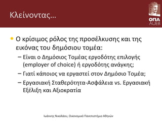 Κλείνοντας…
• Ο κρίσιμος ρόλος της προσέλκυσης και της
εικόνας του δημόσιου τομέα:
– Είναι ο Δημόσιος Τομέας εργοδότης επιλογής
(employer of choice) ή εργοδότης ανάγκης;
– Γιατί κάποιος να εργαστεί στον Δημόσιο Τομέα;
– Εργασιακή Σταθερότητα-Ασφάλεια vs. Εργασιακή
Εξέλιξη και Αξιοκρατία
Ιωάννης Νικολάου, Οικονομικό Πανεπιστήμιο Αθηνών
 