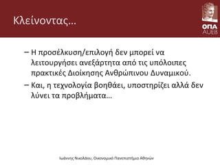 Κλείνοντας…
– Η προσέλκυση/επιλογή δεν μπορεί να
λειτουργήσει ανεξάρτητα από τις υπόλοιπες
πρακτικές Διοίκησης Ανθρώπινου Δυναμικού.
– Και, η τεχνολογία βοηθάει, υποστηρίζει αλλά δεν
λύνει τα προβλήματα…
Ιωάννης Νικολάου, Οικονομικό Πανεπιστήμιο Αθηνών
 