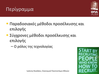Περίγραμμα
• Παραδοσιακές μέθοδοι προσέλκυσης και
επιλογής
• Σύγχρονες μέθοδοι προσέλκυσης και
επιλογής
– Ο ρόλος της τεχνολογίας
Ιωάννης Νικολάου, Οικονομικό Πανεπιστήμιο Αθηνών
 