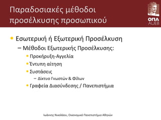 Παραδοσιακές μέθοδοι
προσέλκυσης προσωπικού
• Εσωτερική ή Εξωτερική Προσέλκυση
– Μέθοδοι Εξωτερικής Προσέλκυσης:
•Προκήρυξη-Αγγελία
•Έντυπη αίτηση
•Συστάσεις
– Δίκτυο Γνωστών & Φίλων
•Γραφεία Διασύνδεσης / Πανεπιστήμια
Ιωάννης Νικολάου, Οικονομικό Πανεπιστήμιο Αθηνών
 