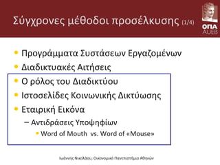 Σύγχρονες μέθοδοι προσέλκυσης (1/4)
• Προγράμματα Συστάσεων Εργαζομένων
• Διαδικτυακές Αιτήσεις
• O ρόλος του Διαδικτύου
• Ιστοσελίδες Κοινωνικής Δικτύωσης
• Εταιρική Εικόνα
– Αντιδράσεις Υποψηφίων
•Word of Mouth vs. Word of «Mouse»
Ιωάννης Νικολάου, Οικονομικό Πανεπιστήμιο Αθηνών
 