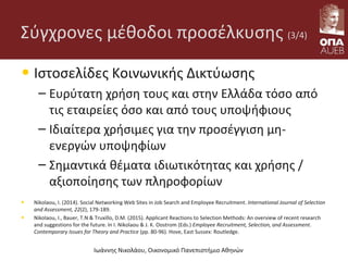 Σύγχρονες μέθοδοι προσέλκυσης (3/4)
• Ιστοσελίδες Κοινωνικής Δικτύωσης
– Ευρύτατη χρήση τους και στην Ελλάδα τόσο από
τις εταιρείες όσο και από τους υποψήφιους
– Ιδιαίτερα χρήσιμες για την προσέγγιση μη-
ενεργών υποψηφίων
– Σημαντικά θέματα ιδιωτικότητας και χρήσης /
αξιοποίησης των πληροφορίων
• Nikolaou, I. (2014). Social Networking Web Sites in Job Search and Employee Recruitment. International Journal of Selection
and Assessment, 22(2), 179-189.
• Nikolaou, I., Bauer, T.N & Truxillo, D.M. (2015). Applicant Reactions to Selection Methods: An overview of recent research
and suggestions for the future. In I. Nikolaou & J. K. Oostrom (Eds.) Employee Recruitment, Selection, and Assessment.
Contemporary Issues for Theory and Practice (pp. 80-96). Hove, East Sussex: Routledge.
Ιωάννης Νικολάου, Οικονομικό Πανεπιστήμιο Αθηνών
 