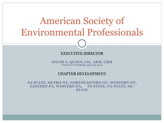 EXECUTIVE DIRECTOR DAVID A. QUINN, CIC, ARM, CRM CONTACT NUMBER: 908-256-6576 CHAPTER DEVELOPMENT NJ-STATE, METRO-NY, NORTHEASTERN-NY, WESTERN-NY, EASTERN-PA, WESTERN-PA,  IN-STATE, VA-STATE, NC-STATE American Society of Environmental Professionals 