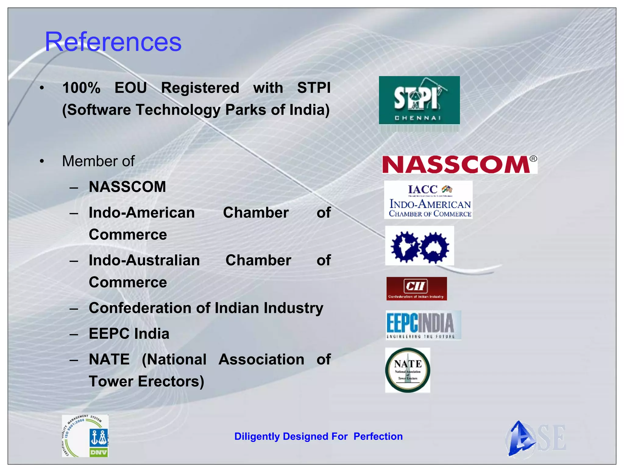 References
•   100% EOU Registered with STPI
    (Software Technology Parks of India)


•   Member of
     – NASSCOM
     – Indo-American     Chamber           of
       Commerce
     – Indo-Australian   Chamber           of
       Commerce
     – Confederation of Indian Industry
     – EEPC India
     – NATE (National Association of
       Tower Erectors)


                           Diligently Designed For Perfection
 