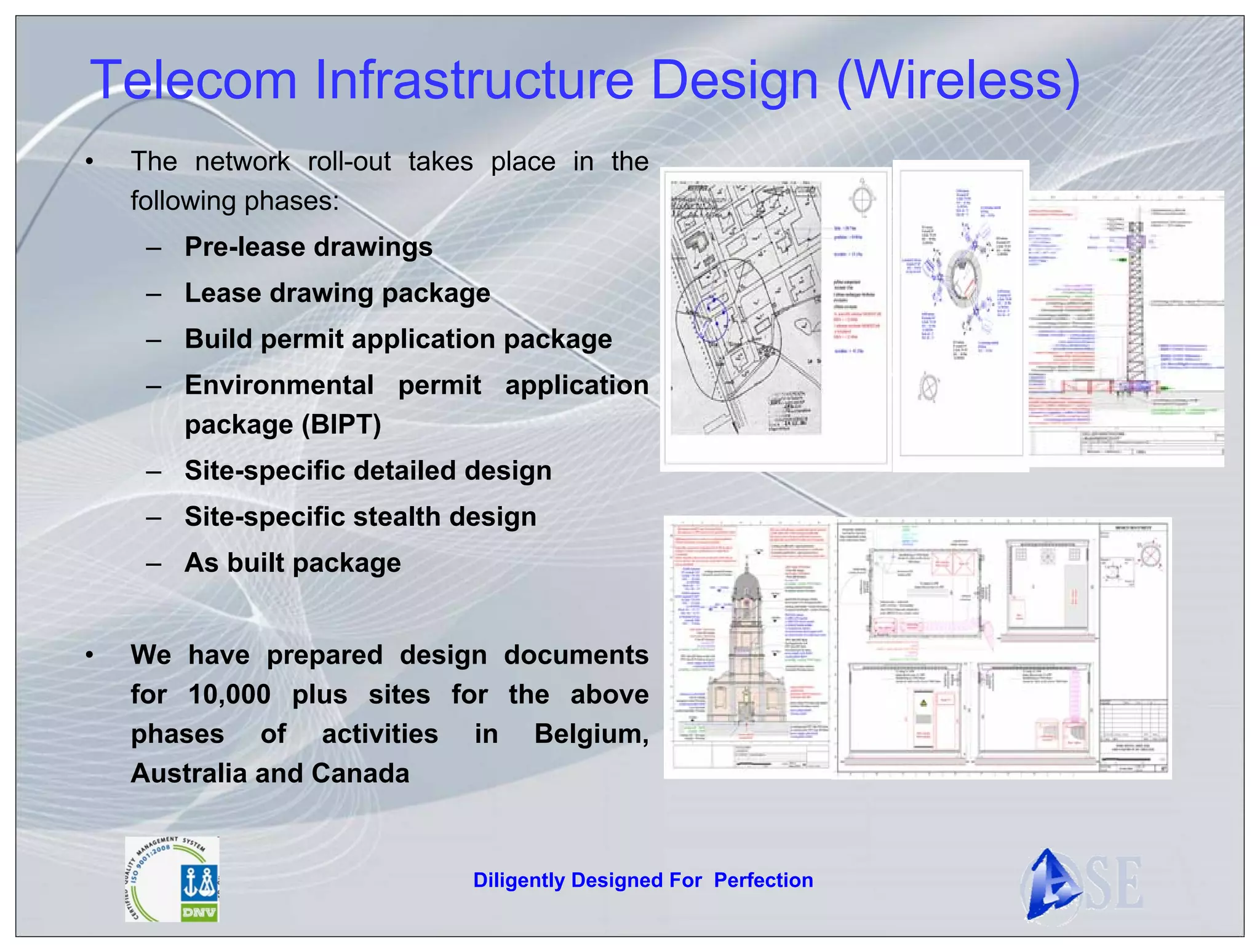 Telecom Infrastructure Design (Wireless)
•   The network roll-out takes place in the
    following phases:
     – Pre-lease drawings
     – Lease drawing package
     – Build permit application package
     – Environmental permit application
       package (BIPT)
     – Site-specific detailed design
     – Site-specific stealth design
     – As built package


•   We have prepared design documents
    for 10,000 plus sites for the above
    phases of activities in Belgium,
    Australia and Canada


                              Diligently Designed For Perfection
 