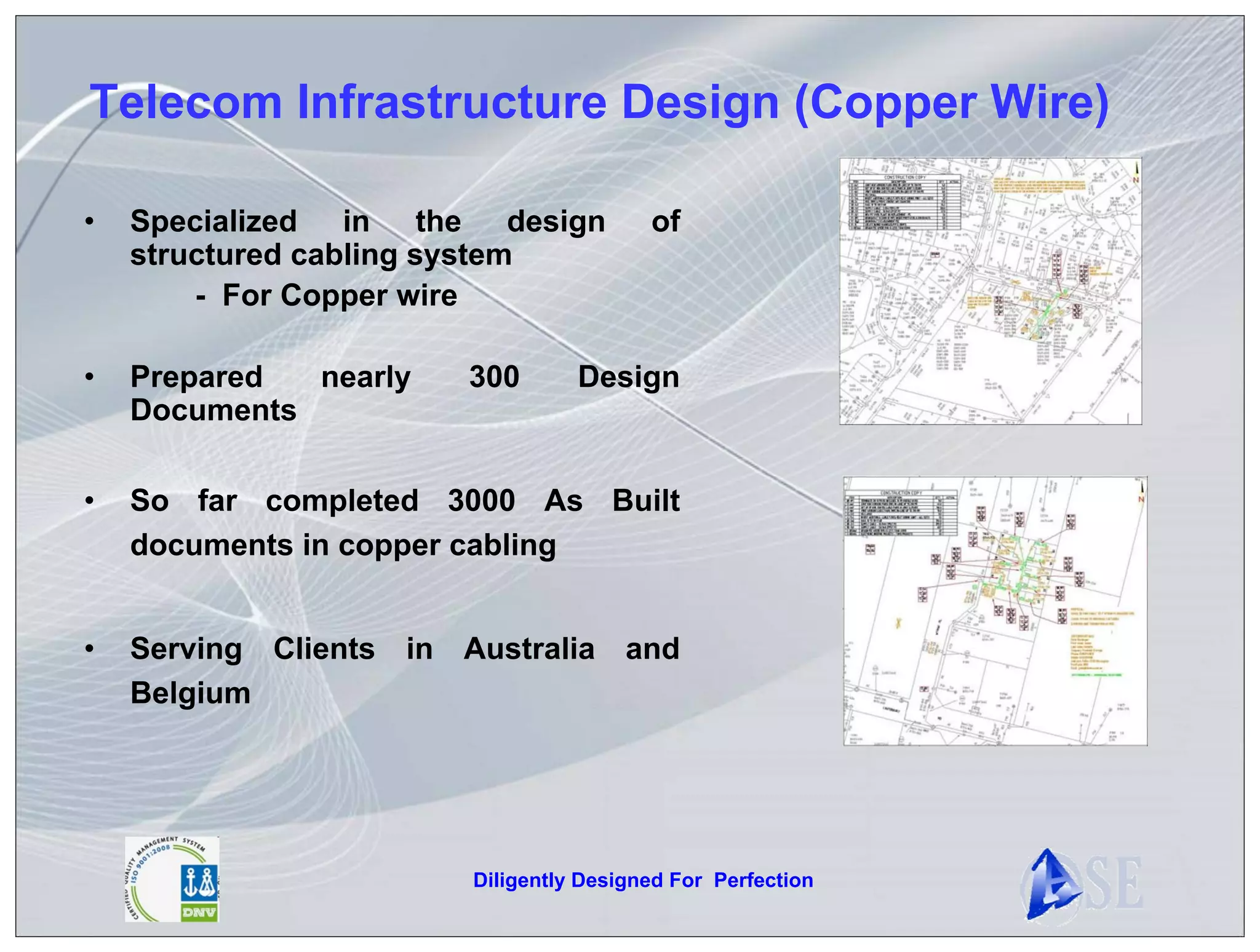 Telecom Infrastructure Design (Copper Wire)

•   Specialized in the design           of
    structured cabling system
        - For Copper wire

•   Prepared  nearly   300       Design
    Documents

•   So far completed 3000 As Built
    documents in copper cabling


•   Serving Clients in Australia and
    Belgium




                       Diligently Designed For Perfection
 