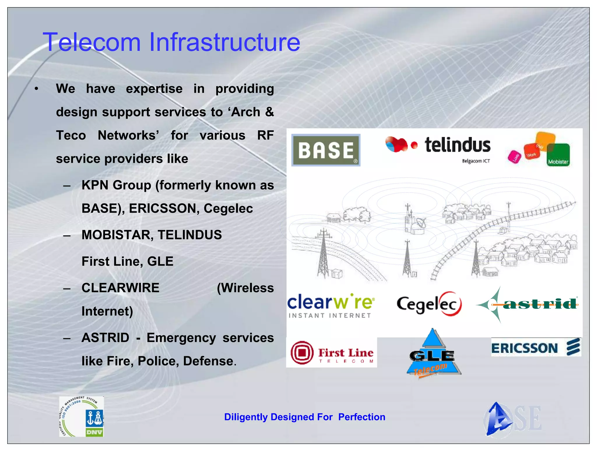 Telecom Infrastructure
•    We have expertise in providing
     design support services to ‘Arch &
     Teco Networks’ for various RF
     service providers like

      – KPN Group (formerly known as
         BASE), ERICSSON, Cegelec

      – MOBISTAR, TELINDUS

         First Line, GLE

      – CLEARWIRE               (Wireless
         Internet)

      – ASTRID - Emergency services
         like Fire, Police, Defense.



                                 Diligently Designed For Perfection
 