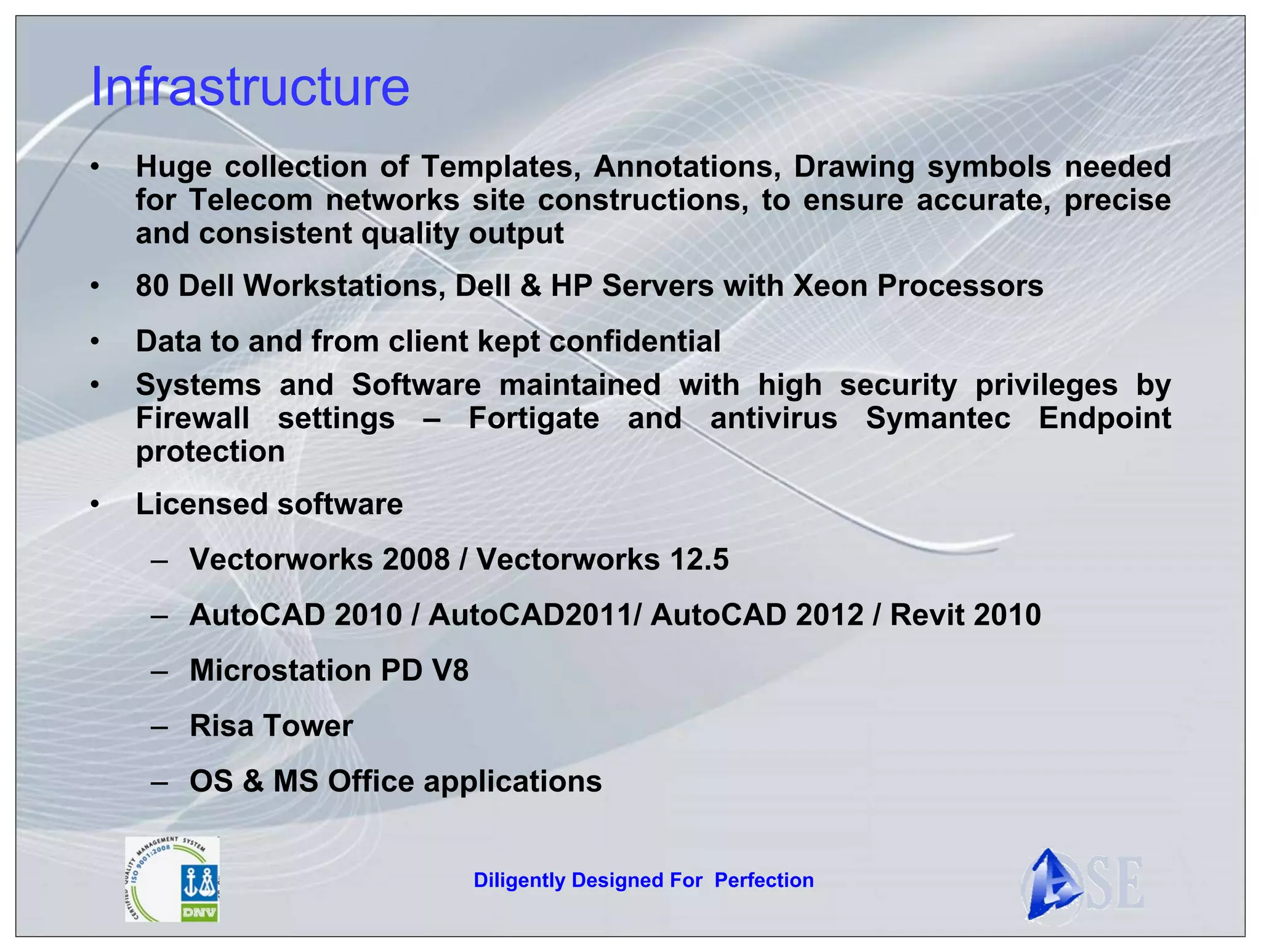 Infrastructure
•   Huge collection of Templates, Annotations, Drawing symbols needed
    for Telecom networks site constructions, to ensure accurate, precise
    and consistent quality output
•   80 Dell Workstations, Dell & HP Servers with Xeon Processors
•   Data to and from client kept confidential
•   Systems and Software maintained with high security privileges by
    Firewall settings – Fortigate and antivirus Symantec Endpoint
    protection
•   Licensed software
     – Vectorworks 2008 / Vectorworks 12.5
     – AutoCAD 2010 / AutoCAD2011/ AutoCAD 2012 / Revit 2010
     – Microstation PD V8
     – Risa Tower
     – OS & MS Office applications


                            Diligently Designed For Perfection
 