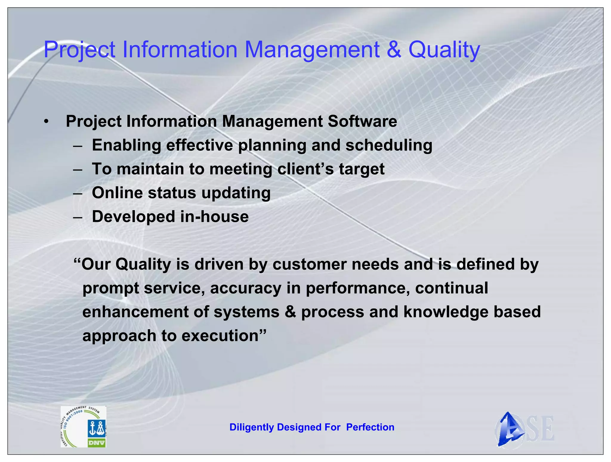 Project Information Management & Quality

•   Project Information Management Software
     – Enabling effective planning and scheduling
     – To maintain to meeting client’s target
     – Online status updating
     – Developed in-house

    “Our Quality is driven by customer needs and is defined by
     prompt service, accuracy in performance, continual
     enhancement of systems & process and knowledge based
     approach to execution”




                        Diligently Designed For Perfection
 