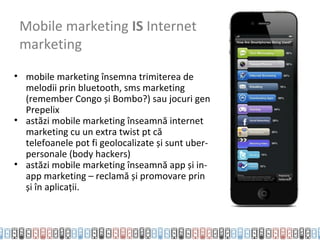 Mobile marketing IS Internet
 marketing

• mobile marketing însemna trimiterea de
  melodii prin bluetooth, sms marketing
  (remember Congo și Bombo?) sau jocuri gen
  Prepelix
• astăzi mobile marketing înseamnă internet
  marketing cu un extra twist pt că
  telefoanele pot fi geolocalizate și sunt uber-
  personale (body hackers)
• astăzi mobile marketing înseamnă app și in-
  app marketing – reclamă și promovare prin
  și în aplicații.
 