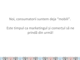 Noi, consumatorii suntem deja “mobili”.

Este timpul ca marketingul și comerțul să ne
              prindă din urmă!
 