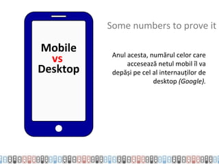 Some numbers to prove it

Mobile     Anul acesta, numărul celor care
  vs            accesează netul mobil îl va
Desktop    depăși pe cel al internauților de
                         desktop (Google).
 