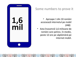 Some numbers to prove it


1,6         • Aproape 1 din 10 români
         accesează internetul pe mobil

mil                              (IAB).
       • Asta înseamnă 1,6 milioane de
          români care petrec, în medie,
         peste 12 ore pe săptămână pe
                        internet mobil.
 