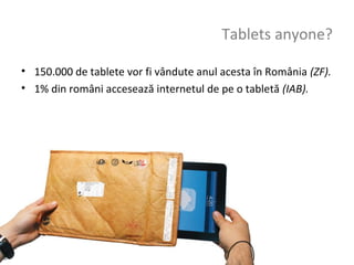 Tablets anyone?

• 150.000 de tablete vor fi vândute anul acesta în România (ZF).
• 1% din români accesează internetul de pe o tabletă (IAB).
 