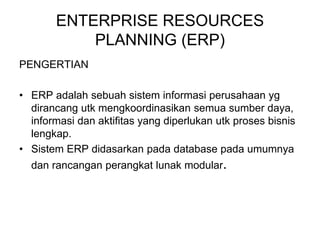 ENTERPRISE RESOURCES
PLANNING (ERP)
PENGERTIAN
• ERP adalah sebuah sistem informasi perusahaan yg
dirancang utk mengkoordinasikan semua sumber daya,
informasi dan aktifitas yang diperlukan utk proses bisnis
lengkap.
• Sistem ERP didasarkan pada database pada umumnya
dan rancangan perangkat lunak modular.
 