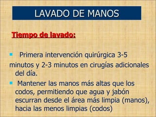 Tiempo de lavado: Primera intervención quirúrgica 3-5 minutos y 2-3 minutos en cirugías adicionales del día. Mantener las manos más altas que los codos, permitiendo que agua y jabón escurran desde el área más limpia (manos), hacia las menos limpias (codos) LAVADO DE MANOS 