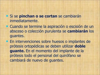 Si se  pinchan o se cortan  se cambiarán inmediatamente. Cuando se termine la aspiración o escisión de un absceso o colección purulenta se  cambiarán  los guantes. En intervenciones sobre huesos o implantes de prótesis ortopédicas se deben utilizar  doble guante.  En el momento del implante de la prótesis todo el personal del quirófano se cambiará de nuevo de guantes. 