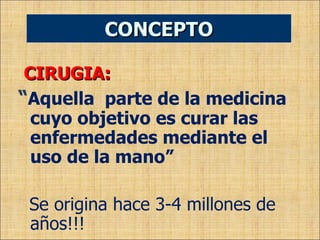 CIRUGIA:  “ Aquella  parte de la medicina cuyo objetivo es curar las enfermedades mediante el uso de la mano” Se origina hace 3-4 millones de años!!! CONCEPTO 