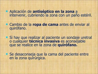 Aplicación de  antiséptico en la zona  a intervenir, cubriendo la zona con un paño estéril. Cambio de la  ropa de cama  antes de enviar al quirófano. Si hay que realizar al paciente un sondaje uretral o cualquier  técnica invasiva  es aconsejable que se realice en la zona de  quirófano. Se desaconseja que la cama del paciente entre en la zona quirúrgica. 